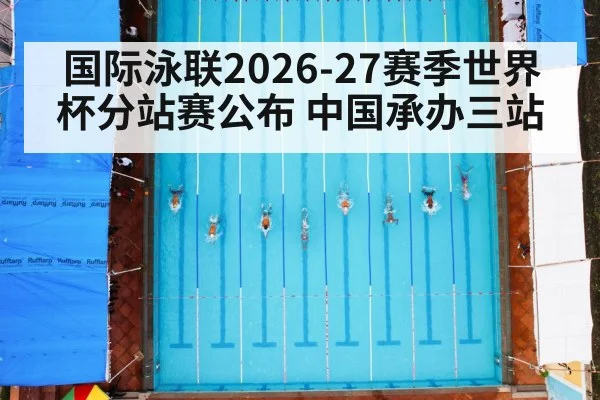 国际泳联2026-27赛季世界杯分站赛公布 中国承办三站