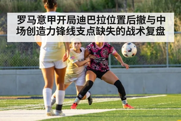 罗马意甲开局迪巴拉位置后撤与中场创造力锋线支点缺失的战术复盘