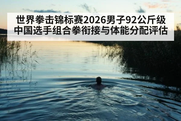 世界拳击锦标赛2026男子92公斤级中国选手组合拳衔接与体能分配评估